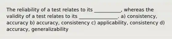 The reliability of a test relates to its ___________, whereas the validity of a test relates to its ________________. a) consistency, accuracy b) accuracy, consistency c) applicability, consistency d) accuracy, generalizability