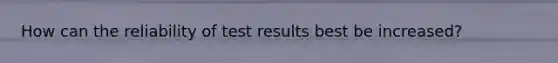 How can the reliability of test results best be increased?