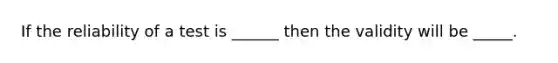 If the reliability of a test is ______ then the validity will be _____.