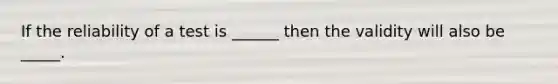 If the reliability of a test is ______ then the validity will also be _____.