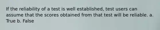 If the reliability of a test is well established, test users can assume that the scores obtained from that test will be reliable. a. True b. False