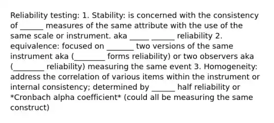 Reliability testing: 1. Stability: is concerned with the consistency of ______ measures of the same attribute with the use of the same scale or instrument. aka _____ ______ reliability 2. equivalence: focused on _______ two versions of the same instrument aka (________ forms reliability) or two observers aka (________ reliability) measuring the same event 3. Homogeneity: address the correlation of various items within the instrument or internal consistency; determined by ______ half reliability or *Cronbach alpha coefficient* (could all be measuring the same construct)