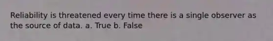 Reliability is threatened every time there is a single observer as the source of data. a. True b. False