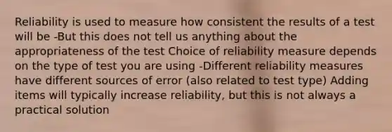 Reliability is used to measure how consistent the results of a test will be -But this does not tell us anything about the appropriateness of the test Choice of reliability measure depends on the type of test you are using -Different reliability measures have different sources of error (also related to test type) Adding items will typically increase reliability, but this is not always a practical solution