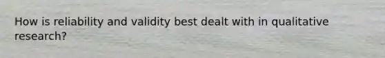 How is reliability and validity best dealt with in qualitative research?