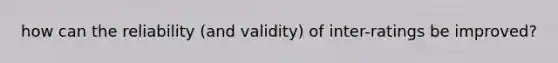 how can the reliability (and validity) of inter-ratings be improved?