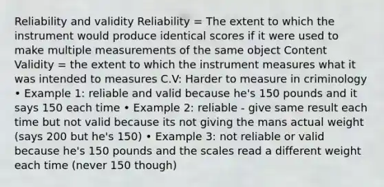 Reliability and validity Reliability = The extent to which the instrument would produce identical scores if it were used to make multiple measurements of the same object Content Validity = the extent to which the instrument measures what it was intended to measures C.V: Harder to measure in criminology • Example 1: reliable and valid because he's 150 pounds and it says 150 each time • Example 2: reliable - give same result each time but not valid because its not giving the mans actual weight (says 200 but he's 150) • Example 3: not reliable or valid because he's 150 pounds and the scales read a different weight each time (never 150 though)