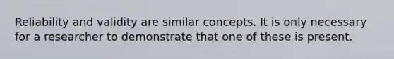 Reliability and validity are similar concepts. It is only necessary for a researcher to demonstrate that one of these is present.