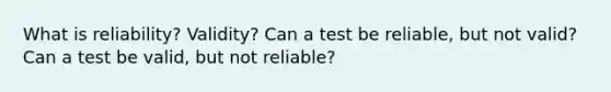 What is reliability? Validity? Can a test be reliable, but not valid? Can a test be valid, but not reliable?