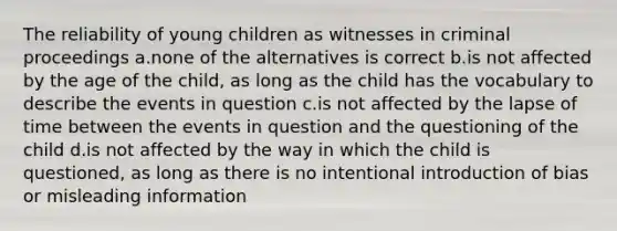 The reliability of young children as witnesses in criminal proceedings a.none of the alternatives is correct b.is not affected by the age of the child, as long as the child has the vocabulary to describe the events in question c.is not affected by the lapse of time between the events in question and the questioning of the child d.is not affected by the way in which the child is questioned, as long as there is no intentional introduction of bias or misleading information