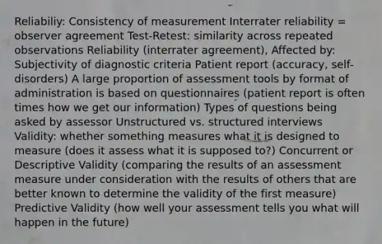 Reliabiliy: Consistency of measurement Interrater reliability = observer agreement Test-Retest: similarity across repeated observations Reliability (interrater agreement), Affected by: Subjectivity of diagnostic criteria Patient report (accuracy, self-disorders) A large proportion of assessment tools by format of administration is based on questionnaires (patient report is often times how we get our information) Types of questions being asked by assessor Unstructured vs. structured interviews Validity: whether something measures what it is designed to measure (does it assess what it is supposed to?) Concurrent or Descriptive Validity (comparing the results of an assessment measure under consideration with the results of others that are better known to determine the validity of the first measure) Predictive Validity (how well your assessment tells you what will happen in the future)