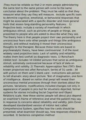 -They must be reliable so that 2 or more people administering the same test to the same person will come to the same conclusion about the problem. They must be valid so that they measure what they say they will measure. -Include specific tools to detrmine cognitive, emotional, or behavioral responses that might be associated with a specific disorder and more general tools that assess long-standing personality features. . 1) Projective tests: include a variety of meethods in which ambiguous stimuli, such as pictures of people or things, are presented to people who are asked to describe what they see. The theory here is that people project their own personality and unconscious fears onto other people and things (the ambiguous stimuli), and without realizing it reveal their unconscious thoughts to the therapist. Because these tests are based in psychoanalytic theory, have been controversial. 3 of the most wideely used projective tests: Lack of validity and reliability makes them less usefukl as diagnostic tests. 1) Rorschach inkblot test: includes 10 inkblot pictures that serve as ambiguous stimuli, extremely controversial because of lack of data on reliability and validity. 2) Thematic Apperception Test (TAT): Best known projective test after Rorschach. Series of 31 cards - 30 with picturs on them and 1 blank card - instructions ask person to tell dramatic story about picture. Test of imagination, one form of intelligence. -Based on notion that peopl will reveal their unconscious mental processes through their storiees about the pictures. Variations: modifications included changes not only in appearance of people in pics but for situations depicted, formal systems for stories including Social Cognition and Object Relations scale. How these stories people tell about pics depend on examiner's frame of reference and what the patient may say. In response to concerns about reliability and validity, John Exner developed standardized version of inkblot test called Comprehensive System, specifies how the cards should be presented, what examiner should say, how responses should be recorded. 3) Sentence completion method