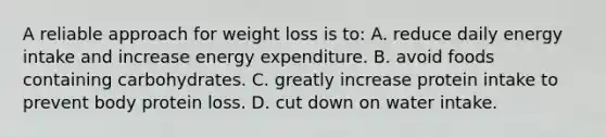 A reliable approach for weight loss is to: A. reduce daily energy intake and increase energy expenditure. B. avoid foods containing carbohydrates. C. greatly increase protein intake to prevent body protein loss. D. cut down on water intake.