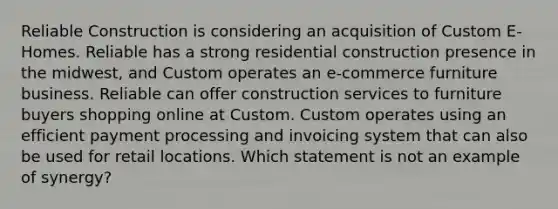 Reliable Construction is considering an acquisition of Custom E-Homes. Reliable has a strong residential construction presence in the midwest, and Custom operates an e-commerce furniture business. Reliable can offer construction services to furniture buyers shopping online at Custom. Custom operates using an efficient payment processing and invoicing system that can also be used for retail locations. Which statement is not an example of synergy?