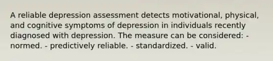 A reliable depression assessment detects motivational, physical, and cognitive symptoms of depression in individuals recently diagnosed with depression. The measure can be considered: - normed. - predictively reliable. - standardized. - valid.