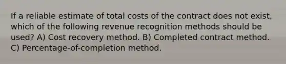 If a reliable estimate of total costs of the contract does not exist, which of the following revenue recognition methods should be used? A) Cost recovery method. B) Completed contract method. C) Percentage-of-completion method.