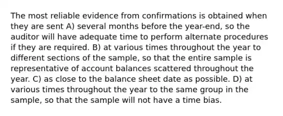 The most reliable evidence from confirmations is obtained when they are sent A) several months before the year-end, so the auditor will have adequate time to perform alternate procedures if they are required. B) at various times throughout the year to different sections of the sample, so that the entire sample is representative of account balances scattered throughout the year. C) as close to the balance sheet date as possible. D) at various times throughout the year to the same group in the sample, so that the sample will not have a time bias.