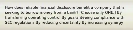 How does reliable financial disclosure benefit a company that is seeking to borrow money from a bank? [Choose only ONE.] By transferring operating control By guaranteeing compliance with SEC regulations By reducing uncertainty By increasing synergy