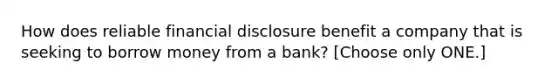 How does reliable financial disclosure benefit a company that is seeking to borrow money from a bank? [Choose only ONE.]