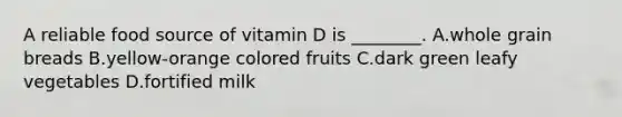 A reliable food source of vitamin D is ________. A.whole grain breads B.yellow-orange colored fruits C.dark green leafy vegetables D.fortified milk