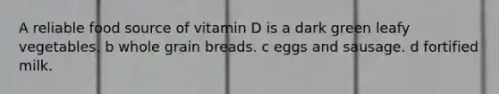 A reliable food source of vitamin D is a dark green leafy vegetables. b whole grain breads. c eggs and sausage. d fortified milk.