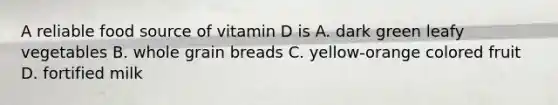 A reliable food source of vitamin D is A. dark green leafy vegetables B. whole grain breads C. yellow-orange colored fruit D. fortified milk