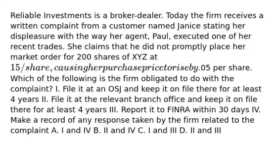 Reliable Investments is a broker-dealer. Today the firm receives a written complaint from a customer named Janice stating her displeasure with the way her agent, Paul, executed one of her recent trades. She claims that he did not promptly place her market order for 200 shares of XYZ at 15/share, causing her purchase price to rise by.05 per share. Which of the following is the firm obligated to do with the complaint? I. File it at an OSJ and keep it on file there for at least 4 years II. File it at the relevant branch office and keep it on file there for at least 4 years III. Report it to FINRA within 30 days IV. Make a record of any response taken by the firm related to the complaint A. I and IV B. II and IV C. I and III D. II and III