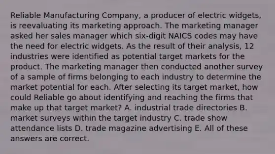 Reliable Manufacturing Company, a producer of electric widgets, is reevaluating its marketing approach. The marketing manager asked her sales manager which six-digit NAICS codes may have the need for electric widgets. As the result of their analysis, 12 industries were identified as potential target markets for the product. The marketing manager then conducted another survey of a sample of firms belonging to each industry to determine the market potential for each. After selecting its target market, how could Reliable go about identifying and reaching the firms that make up that target market? A. industrial trade directories B. market surveys within the target industry C. trade show attendance lists D. trade magazine advertising E. All of these answers are correct.