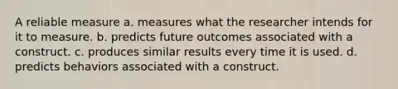 A reliable measure a. measures what the researcher intends for it to measure. b. predicts future outcomes associated with a construct. c. produces similar results every time it is used. d. predicts behaviors associated with a construct.