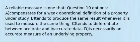 A reliable measure is one that: Question 10 options: A)compensates for a weak operational definition of a property under study. B)tends to produce the same result whenever it is used to measure the same thing. C)tends to differentiate between accurate and inaccurate data. D)is necessarily an accurate measure of an underlying property.