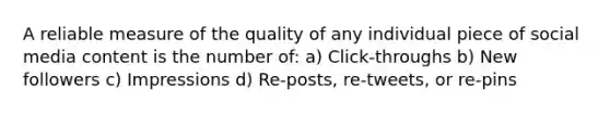 A reliable measure of the quality of any individual piece of social media content is the number of: a) Click-throughs b) New followers c) Impressions d) Re-posts, re-tweets, or re-pins