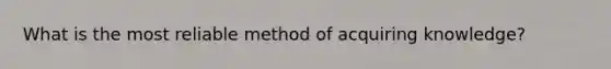 What is the most reliable method of acquiring knowledge?