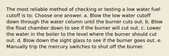 The most reliable method of checking or testing a low water fuel cutoff is to: Choose one answer. a. Blow the low water cutoff down through the water column until the burner cuts out. b. Blow the float chamber down to see if the burner will cut out. c. Lower the water in the boiler to the level where the burner should cut out. d. Blow down the sight glass to see if the burner goes out. e. Manually trip the mercury switches to shut off the burner.