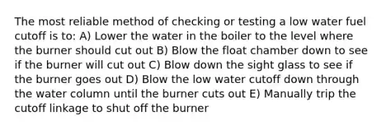 The most reliable method of checking or testing a low water fuel cutoff is to: A) Lower the water in the boiler to the level where the burner should cut out B) Blow the float chamber down to see if the burner will cut out C) Blow down the sight glass to see if the burner goes out D) Blow the low water cutoff down through the water column until the burner cuts out E) Manually trip the cutoff linkage to shut off the burner