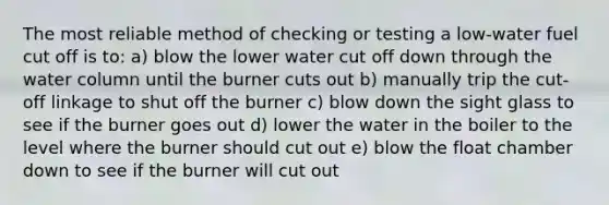 The most reliable method of checking or testing a low-water fuel cut off is to: a) blow the lower water cut off down through the water column until the burner cuts out b) manually trip the cut-off linkage to shut off the burner c) blow down the sight glass to see if the burner goes out d) lower the water in the boiler to the level where the burner should cut out e) blow the float chamber down to see if the burner will cut out