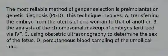 The most reliable method of gender selection is preimplantation genetic diagnosis (PGD). This technique involves: A. transferring the embryo from the uterus of one woman to that of another. B. the analysis of the chromosomal makeup of embryos fertilized via IVF. C. using obstetric ultrasonography to determine the sex of the fetus. D. percutaneous blood sampling of the umbilical cord.