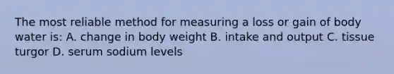 The most reliable method for measuring a loss or gain of body water is: A. change in body weight B. intake and output C. tissue turgor D. serum sodium levels