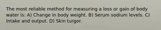 The most reliable method for measuring a loss or gain of body water is: A) Change in body weight. B) Serum sodium levels. C) Intake and output. D) Skin turgor.