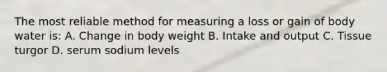 The most reliable method for measuring a loss or gain of body water is: A. Change in body weight B. Intake and output C. Tissue turgor D. serum sodium levels