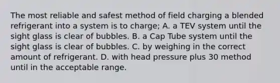 The most reliable and safest method of field charging a blended refrigerant into a system is to charge; A. a TEV system until the sight glass is clear of bubbles. B. a Cap Tube system until the sight glass is clear of bubbles. C. by weighing in the correct amount of refrigerant. D. with head pressure plus 30 method until in the acceptable range.