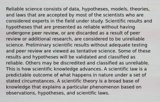 Reliable science consists of data, hypotheses, models, theories, and laws that are accepted by most of the scientists who are considered experts in the field under study. Scientific results and hypotheses that are presented as reliable without having undergone peer review, or are discarded as a result of peer review or additional research, are considered to be unreliable science. Preliminary scientific results without adequate testing and peer review are viewed as tentative science. Some of these results and hypotheses will be validated and classified as reliable. Others may be discredited and classified as unreliable. This is how scientific knowledge advances. A scientific law is a predictable outcome of what happens in nature under a set of stated circumstances. A scientific theory is a broad base of knowledge that explains a particular phenomenon based on observations, hypotheses, and scientific laws.