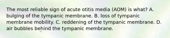 The most reliable sign of acute otitis media (AOM) is what? A. bulging of the tympanic membrane. B. loss of tympanic membrane mobility. C. reddening of the tympanic membrane. D. air bubbles behind the tympanic membrane.