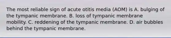 The most reliable sign of acute otitis media (AOM) is A. bulging of the tympanic membrane. B. loss of tympanic membrane mobility. C. reddening of the tympanic membrane. D. air bubbles behind the tympanic membrane.