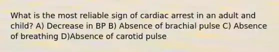 What is the most reliable sign of cardiac arrest in an adult and child? A) Decrease in BP B) Absence of brachial pulse C) Absence of breathing D)Absence of carotid pulse