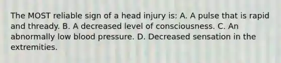 The MOST reliable sign of a head injury is: A. A pulse that is rapid and thready. B. A decreased level of consciousness. C. An abnormally low <a href='https://www.questionai.com/knowledge/kD0HacyPBr-blood-pressure' class='anchor-knowledge'>blood pressure</a>. D. Decreased sensation in the extremities.