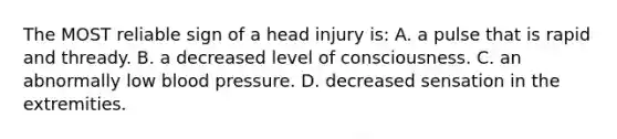 The MOST reliable sign of a head injury is: A. a pulse that is rapid and thready. B. a decreased level of consciousness. C. an abnormally low blood pressure. D. decreased sensation in the extremities.