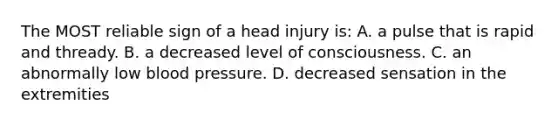 The MOST reliable sign of a head injury is: A. a pulse that is rapid and thready. B. a decreased level of consciousness. C. an abnormally low blood pressure. D. decreased sensation in the extremities