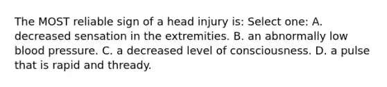 The MOST reliable sign of a head injury is: Select one: A. decreased sensation in the extremities. B. an abnormally low blood pressure. C. a decreased level of consciousness. D. a pulse that is rapid and thready.