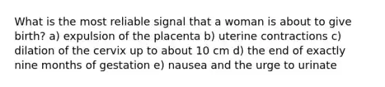 What is the most reliable signal that a woman is about to give birth? a) expulsion of the placenta b) uterine contractions c) dilation of the cervix up to about 10 cm d) the end of exactly nine months of gestation e) nausea and the urge to urinate