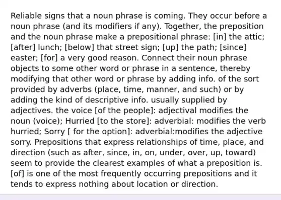 Reliable signs that a noun phrase is coming. They occur before a noun phrase (and its modifiers if any). Together, the preposition and the noun phrase make a prepositional phrase: [in] the attic; [after] lunch; [below] that street sign; [up] the path; [since] easter; [for] a very good reason. Connect their noun phrase objects to some other word or phrase in a sentence, thereby modifying that other word or phrase by adding info. of the sort provided by adverbs (place, time, manner, and such) or by adding the kind of descriptive info. usually supplied by adjectives. the voice [of the people]: adjectival modifies the noun (voice); Hurried [to the store]: adverbial: modifies the verb hurried; Sorry [ for the option]: adverbial:modifies the adjective sorry. Prepositions that express relationships of time, place, and direction (such as after, since, in, on, under, over, up, toward) seem to provide the clearest examples of what a preposition is. [of] is one of the most frequently occurring prepositions and it tends to express nothing about location or direction.